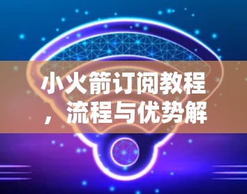 小火箭订阅教程，流程与优势解析，注意事项与常见问题解答