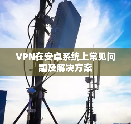 VPN在安卓系统上常见问题及解决方案 VPN在安卓系统上常见问题及解决方案