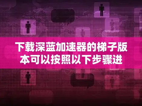 下载深蓝加速器的梯子版本可以按照以下步骤进行