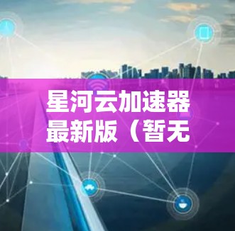 星河云加速器最新版（暂无具体信息，基于2023年10月的思考过程）
