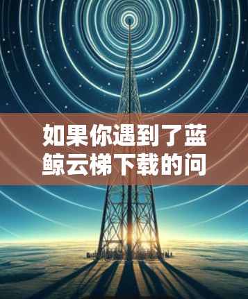 如果你遇到了蓝鲸云梯下载的问题，可以按照以下步骤进行解决