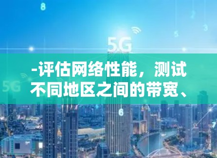 -评估网络性能,测试不同地区之间的带宽、延迟、丢包率等关键指标 -评估网络性能,测试不同地区之间的带宽、延迟、丢包率等关键指标