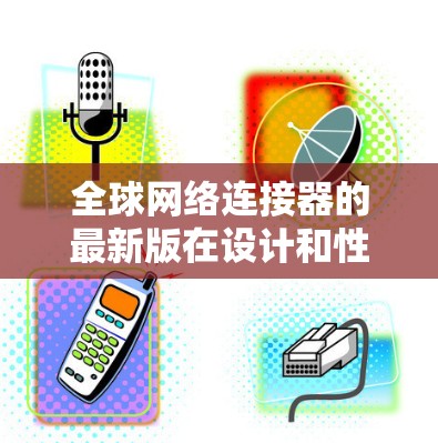 全球网络连接器的最新版在设计和性能上有了显著的提升，满足了现代网络对高性能和高效率的需求。以下是其主要特点