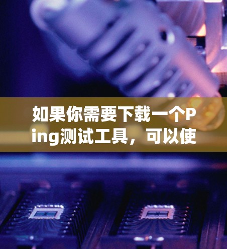 如果你需要下载一个Ping测试工具,可以使用以下几种方法 如果你需要下载一个Ping测试工具,可以使用以下几种方法