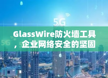 GlassWire防火墙工具,企业网络安全的坚固防护 GlassWire防火墙工具,企业网络安全的坚固防护